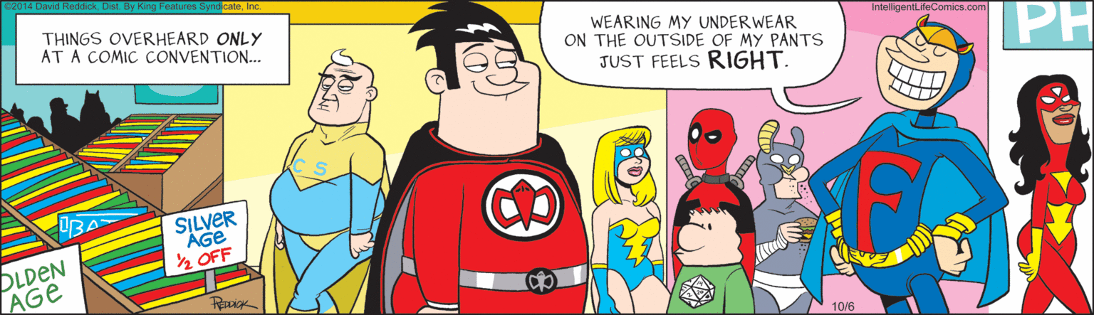 Comics OCR: 2014 David ReddickIc. THINGS OVERHEARD ONLY AT A COMIC CONVENTION... WEARING MY UNDER WEAR ON THE OUTSIDE OF MY PANTS JUST FEELS RIGHT. IntelligentLifeComics.com PH SILVER AGe ½ OFF DLDEN AGe RocigK 10/6 2014 David ReddickDist. By King Features SyndicateIc. THINGS OVERHEARD ONLY AT A COMIC CONVENTION... WEARING MY UNDER WEAR ON THE OUTSIDE OF MY PANTS JUST FEELS RIGHT. IntelligentLifeComics.com PH SILVER AGe ½ OFF DLDEN AGe RocigK 10/6