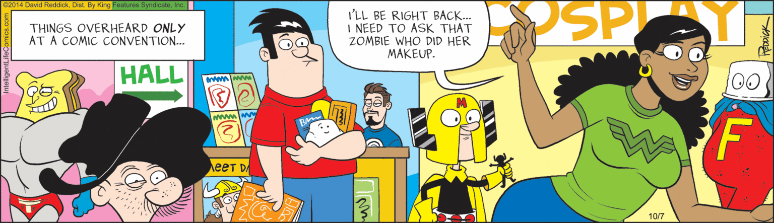 Fiction OCR: PSP C2014 David ReddickInc. I'LL BE RIGHT BACK... I NEED TO ASK THAT ZOMBIE WHO DID HER MAKEUP. THINGS OVERHEARD ONLY AT A COMIC CONVENTION... HALL 00 F ???? ?. 10/7 PSP C2014 David ReddickDist. By King Features SyndicateInc. I'LL BE RIGHT BACK... I NEED TO ASK THAT ZOMBIE WHO DID HER MAKEUP. THINGS OVERHEARD ONLY AT A COMIC CONVENTION... HALL 00 F ???? ?. 10/7