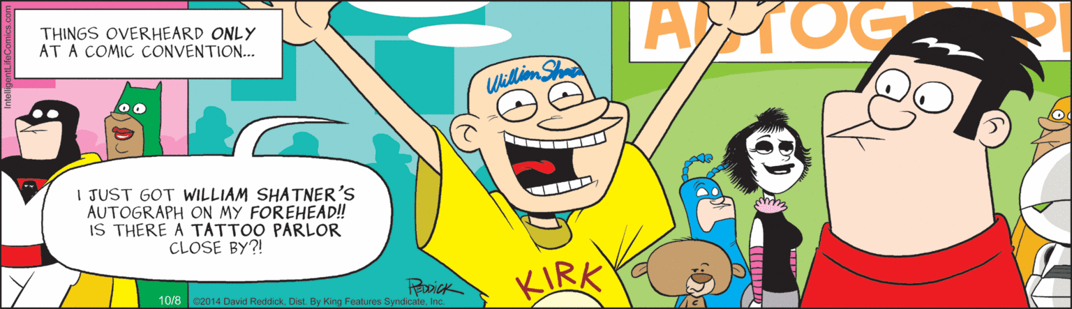 Drawing OCR: THINGS OVERHEARD ONLY AT A COMIC CONVENTION... AMOC Williom Sha I JUST GOT WILLIAM SHA TNER'S AUTOGRAPH ON MY FOREHEAD! IS THERE A TATTOO PARLOR CLOSE BY?! KIRK 10/8 e2014 David ReddickInc. THINGS OVERHEARD ONLY AT A COMIC CONVENTION... AMOC Williom Sha I JUST GOT WILLIAM SHA TNER'S AUTOGRAPH ON MY FOREHEAD! IS THERE A TATTOO PARLOR CLOSE BY?! KIRK 10/8 e2014 David ReddickDist. By King Features Syndicate