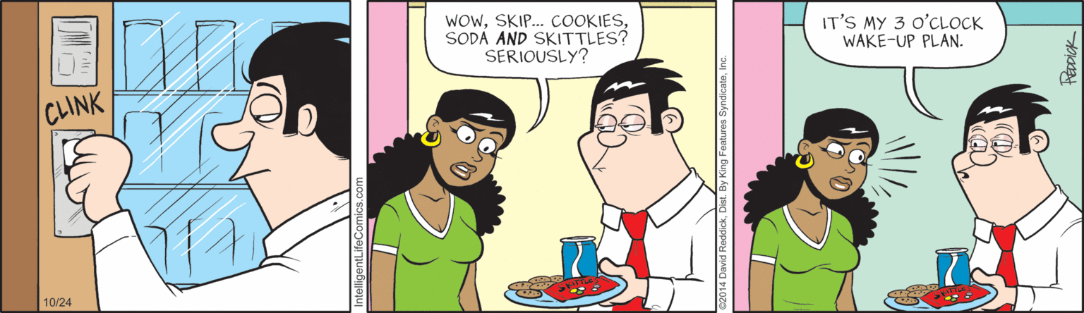 Conversation OCR: WOwSODÁ AND SKITTLES? SERIOUSLY? IT'S MY 3 O'CLOCK WAKE-UP PLAN. CLINK 10/24 ReddickD By King Features SyndicateInc PÉDDICK WOwSKIP. COOKIESSODÁ AND SKITTLES? SERIOUSLY? IT'S MY 3 O'CLOCK WAKE-UP PLAN. CLINK 10/24 ReddickD By King Features SyndicateInc PÉDDICK