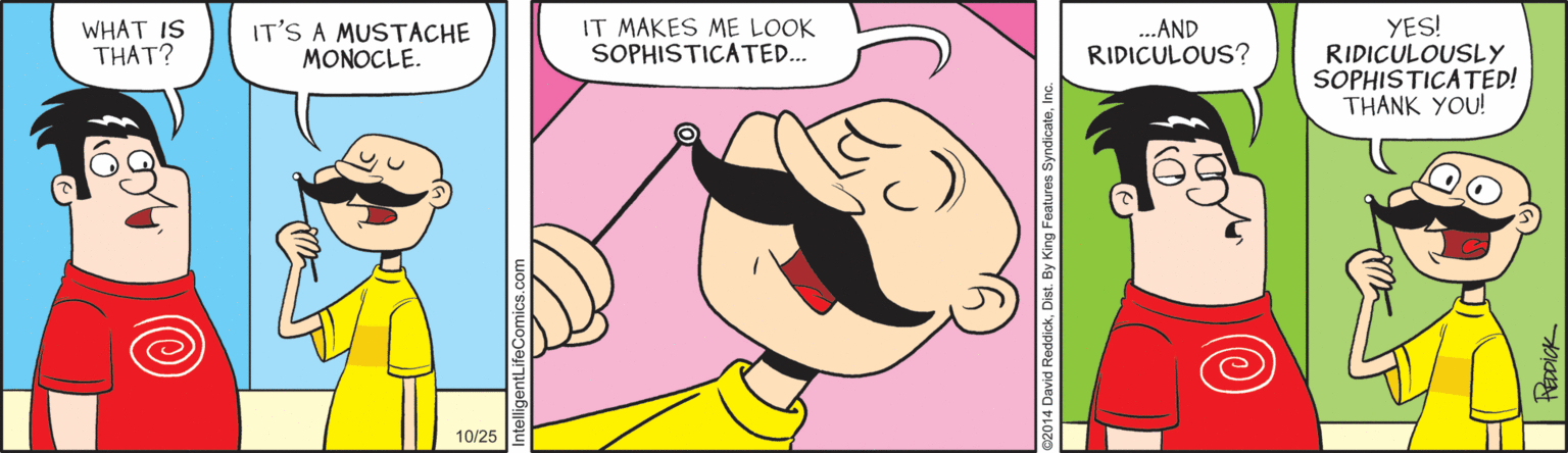Magenta OCR: YES! RIDICULOUSLY SOPHISTICATED! THANK YOU! WHAT IS THAT? IT'S A MUSTACHE MONOCLE. IT MAKES ME LOOK SOPHISTICATED. ..AND RIDICULOUS? 10/25 YES! RIDICULOUSLY SOPHISTICATED! THANK YOU! WHAT IS THAT? IT'S A MUSTACHE MONOCLE. IT MAKES ME LOOK SOPHISTICATED. ..AND RIDICULOUS? 10/25