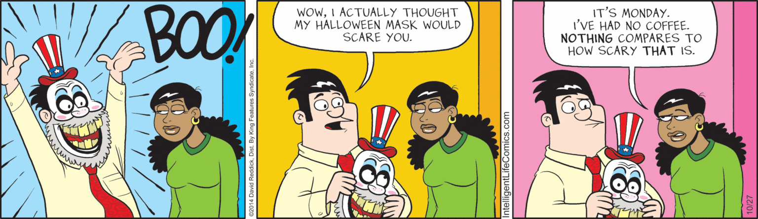 Cartoon OCR: BOO WOWI ACTUALLY THOUGHT MY HALLOWEEN MASK WOULD SCARE YOU. IT'S MONDAY. I'VE HAD NO COFFEE. NOTHING COMPARES TO HOW SCARY THAT IS. BOO WOWI ACTUALLY THOUGHT MY HALLOWEEN MASK WOULD SCARE YOU. IT'S MONDAY. I'VE HAD NO COFFEE. NOTHING COMPARES TO HOW SCARY THAT IS.