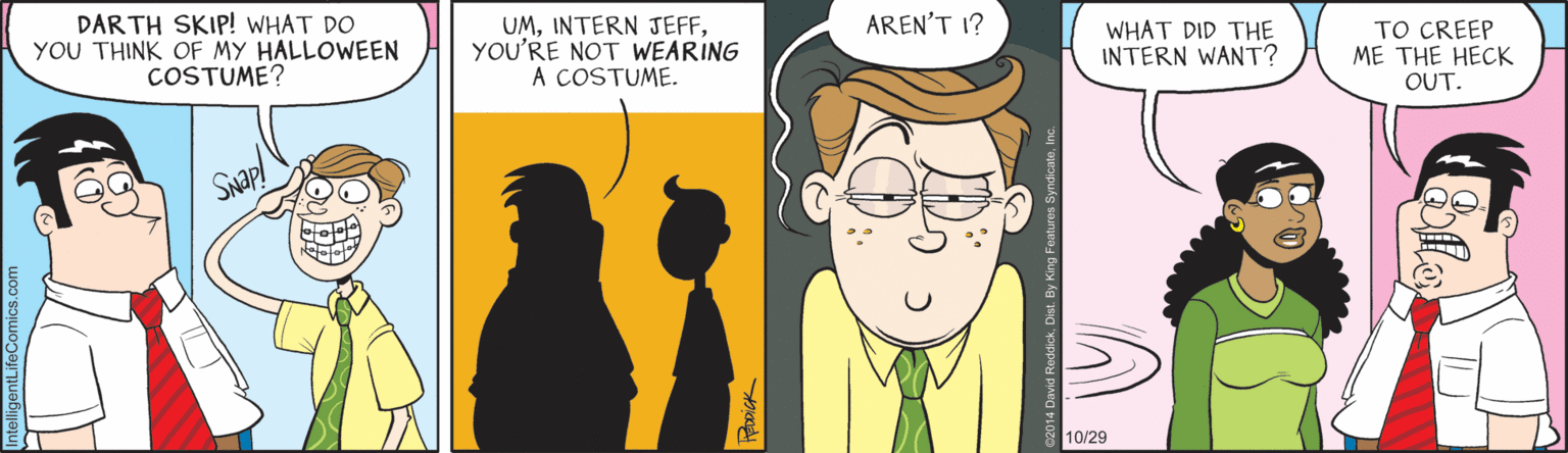 Cartoon OCR: DAR TH SKIP! WHAT DO YOU THINK OF MY HALLOWEEN COSTUME? UMYOU'RE NOT WEARING A COSTUME. AREN'T 1? WHAT DID THE INTERN WANT? TO CREEP ME THE HECK OUT. SNap! 10/29 DAR TH SKIP! WHAT DO YOU THINK OF MY HALLOWEEN COSTUME? UMINTERN JEFFYOU'RE NOT WEARING A COSTUME. AREN'T 1? WHAT DID THE INTERN WANT? TO CREEP ME THE HECK OUT. SNap! 10/29