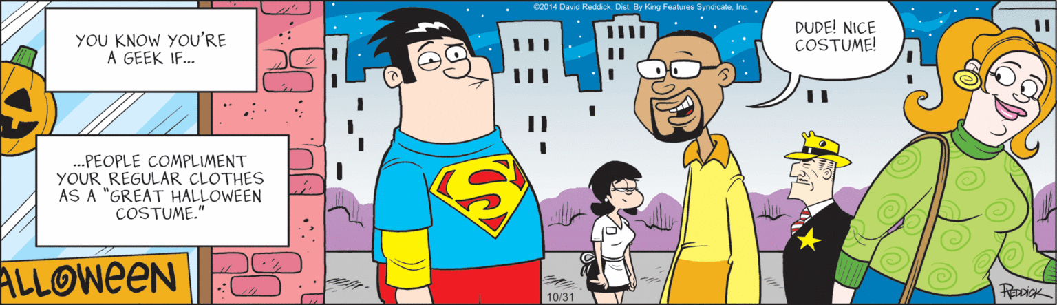 Animated cartoon OCR: c2014 Devid Reddick. Dist. By King Features SyndicateInc. . YOU KNOW YOU'RE A GEEK IF... DUDE! NICE COSTUME! .PEOPLE COMPLIMENT YOUR REGULAR CLOTHES AS A "GREAT HALLOWEEN COSTUME." ALLOWEEN 10/31 c2014 Devid Reddick. Dist. By King Features SyndicateInc. . YOU KNOW YOU'RE A GEEK IF... DUDE! NICE COSTUME! .PEOPLE COMPLIMENT YOUR REGULAR CLOTHES AS A "GREAT HALLOWEEN COSTUME." ALLOWEEN 10/31