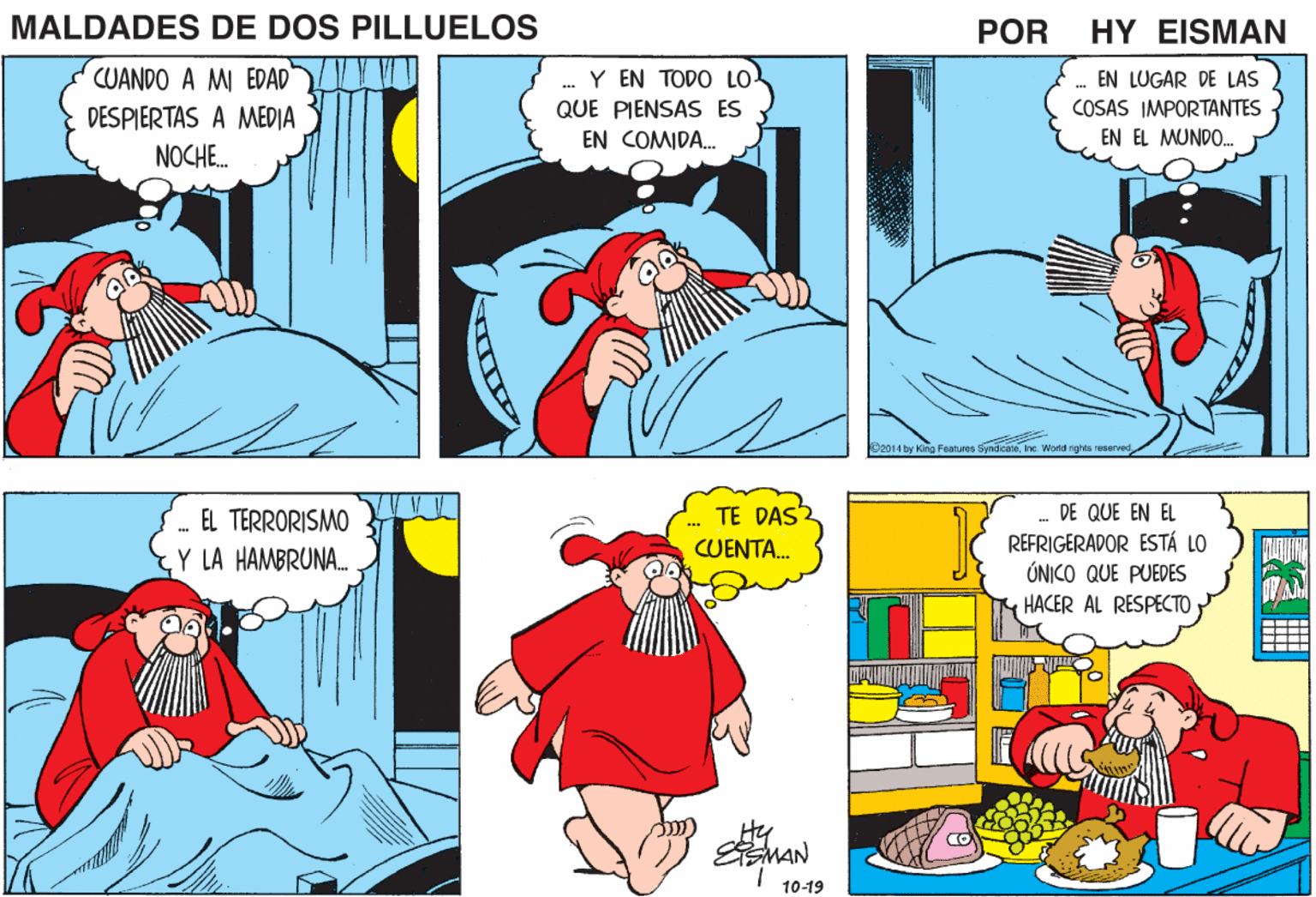 Sleeve OCR: MALDADES DE DOS PILLUELOS POR HY EISMAN CUANDO A MI EDAD" Y EN TODO LO- EN LUGAR DE LAS COSAS IMPORTANTES DESPIERTAS A MEDIA NOCHE. QUE PIENSAS ES EN COMIDA. EN EL MUNDO. 2014 by Kino Features Syndicatene. World nghts reservec TE DAS DE QUE EN EL - EL TERRORISMO Y LA HAMBRUNA. REFRIGERADOR ESTÁ LO ÚNICO QUE PUEDES HACER AL RESPECTO CUENTA. MAN 10-19 MALDADES DE DOS PILLUELOS POR HY EISMAN CUANDO A MI EDAD" Y EN TODO LO- EN LUGAR DE LAS COSAS IMPORTANTES DESPIERTAS A MEDIA NOCHE. QUE PIENSAS ES EN COMIDA. EN EL MUNDO. 2014 by Kino Features Syndicatene. World nghts reservec TE DAS DE QUE EN EL - EL TERRORISMO Y LA HAMBRUNA. REFRIGERADOR ESTÁ LO ÚNICO QUE PUEDES HACER AL RESPECTO CUENTA. MAN 10-19
