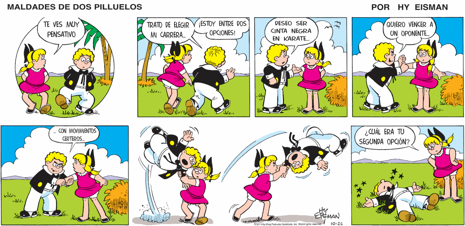 Happy OCR: MALDADES DE DOS PILLUELOS POR HY EISMAN TRATO DE ELEGIR M CARRERA. ESTOY ENTRE DOS OPCIONES! QUIERO VENCER A UN OPONENTE. DESEO SER CINTA NEGRA EN KARATE.. kes ¿CUÁL ERA TU SEGUNDA OPCIÓN? Hy EMAN O2014 by Kino Features SyndcateInc. Word rghts reserved 10-26 MALDADES DE DOS PILLUELOS POR HY EISMAN TRATO DE ELEGIR M CARRERA. ESTOY ENTRE DOS OPCIONES! QUIERO VENCER A UN OPONENTE. DESEO SER CINTA NEGRA EN KARATE.. kes ¿CUÁL ERA TU SEGUNDA OPCIÓN? Hy EMAN O2014 by Kino Features SyndcateInc. Word rghts reserved 10-26