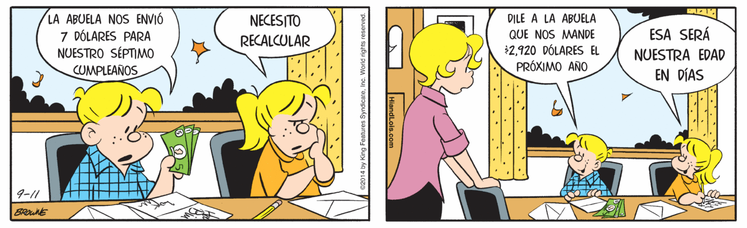 Illustration OCR: LA ABUELA NOS ENVIÓ 7 DÓLARES PARA NUESTRO SÉPTIMO CUMPLEAÑOS NECESITO DILE A LA ABUELA QUE NOS MANDE $2920 DÓLARES EL PRÓXIMO AÑO ESA SERÁ NUESTRA EDAD EN DÍAS RECALCULAR 9-11 BROWNE ..*. .. HiandLois.com LA ABUELA NOS ENVIÓ 7 DÓLARES PARA NUESTRO SÉPTIMO CUMPLEAÑOS NECESITO DILE A LA ABUELA QUE NOS MANDE $2920 DÓLARES EL PRÓXIMO AÑO ESA SERÁ NUESTRA EDAD EN DÍAS RECALCULAR 9-11 BROWNE ..*. .. HiandLois.com