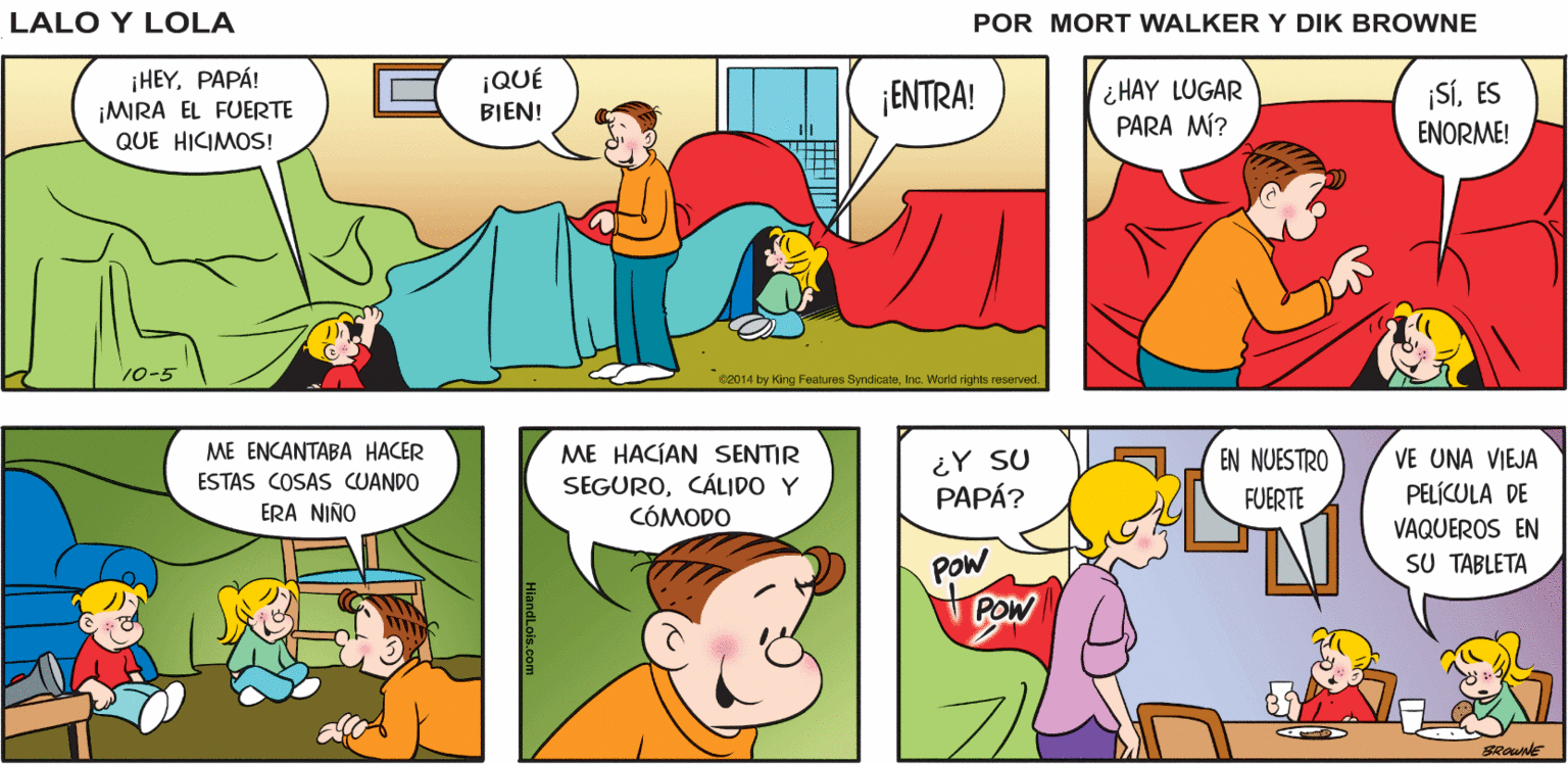 Organism OCR: HEY¿NOS PUEDES DAR UNAS SÁBANAS? CLARO¿PARA QUÉ? YEYA Y YO ESTAMOS Lalo y Lola JUGANDO JUNTOS BRIAN WALKER GREG ¡HEYPAPÁ! ¡MIRA EL FUERTE QUE HICIMOS! ¡QUÉ ¡ENTRA! ¿HAY LUGAR PARA MÍ? ¡SÍES BIEN! ENORME! 10-5 C2014 by King Features SyndcateInc. World nights reserved ME ENCANTABA HACER ME HACÍAN SENTIR SEGUROCÁLIDO Y CÓMODO ¿Y SU PAPÁ? EN NUESTRO VE UNA VIEJA PELÍCULA DE ESTAS COSAS CUANDO FUERTE ERA NIÑO VAQUEROS EN SU TABLETA POw POW HEY¿NOS PUEDES DAR UNAS SÁBANAS? CLARO¿PARA QUÉ? YEYA Y YO ESTAMOS Lalo y Lola JUGANDO JUNTOS BRIAN WALKER GREG ¡HEYPAPÁ! ¡MIRA EL FUERTE QUE HICIMOS! ¡QUÉ ¡ENTRA! ¿HAY LUGAR PARA MÍ? ¡SÍES BIEN! ENORME! 10-5 C2014 by King Features SyndcateInc. World nights reserved ME ENCANTABA HACER ME HACÍAN SENTIR SEGUROCÁLIDO Y CÓMODO ¿Y SU PAPÁ? EN NUESTRO VE UNA VIEJA PELÍCULA DE ESTAS COSAS CUANDO FUERTE ERA NIÑO VAQUEROS EN SU TABLETA POw POW
