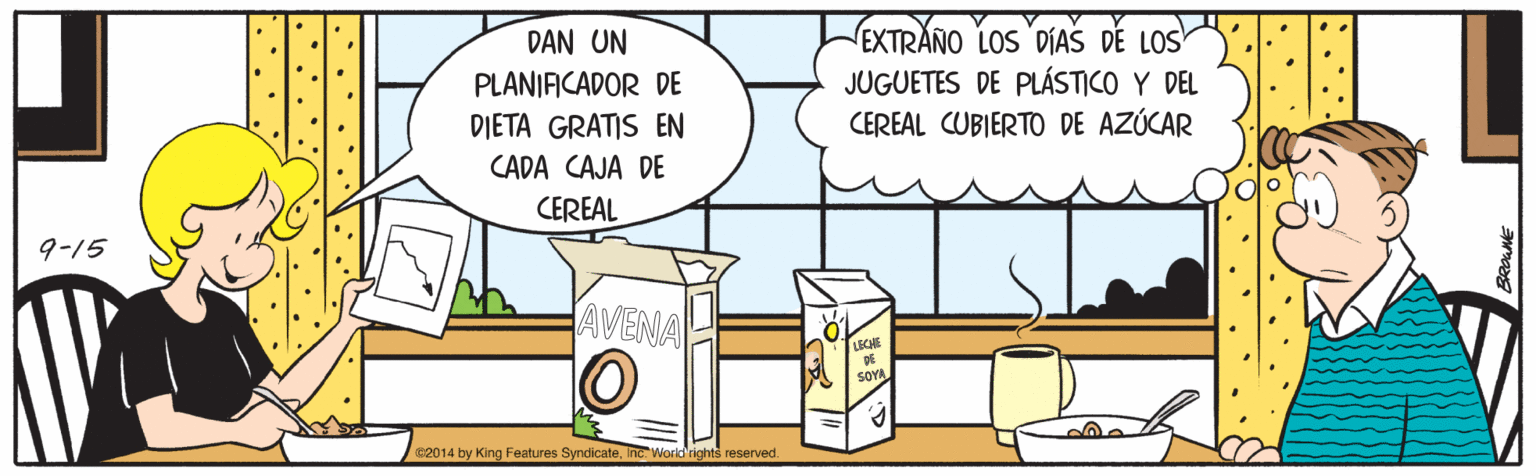 Sharing OCR: EXTRAÑO LOS 'DIAS DE LOS JUGUETES DE PLÁSTICO Y DEL CEREAL CUBIERTO DE AZÚCAR DAN UN PLANIACADOR DE DIETA GRATIS EN CADA CAJA DE CEREAL 9-15 JAVENA 62014 by King Features Syndicate. nc World'rights reserved. EXTRAÑO LOS 'DIAS DE LOS JUGUETES DE PLÁSTICO Y DEL CEREAL CUBIERTO DE AZÚCAR DAN UN PLANIACADOR DE DIETA GRATIS EN CADA CAJA DE CEREAL 9-15 JAVENA 62014 by King Features Syndicate. nc World'rights reserved.