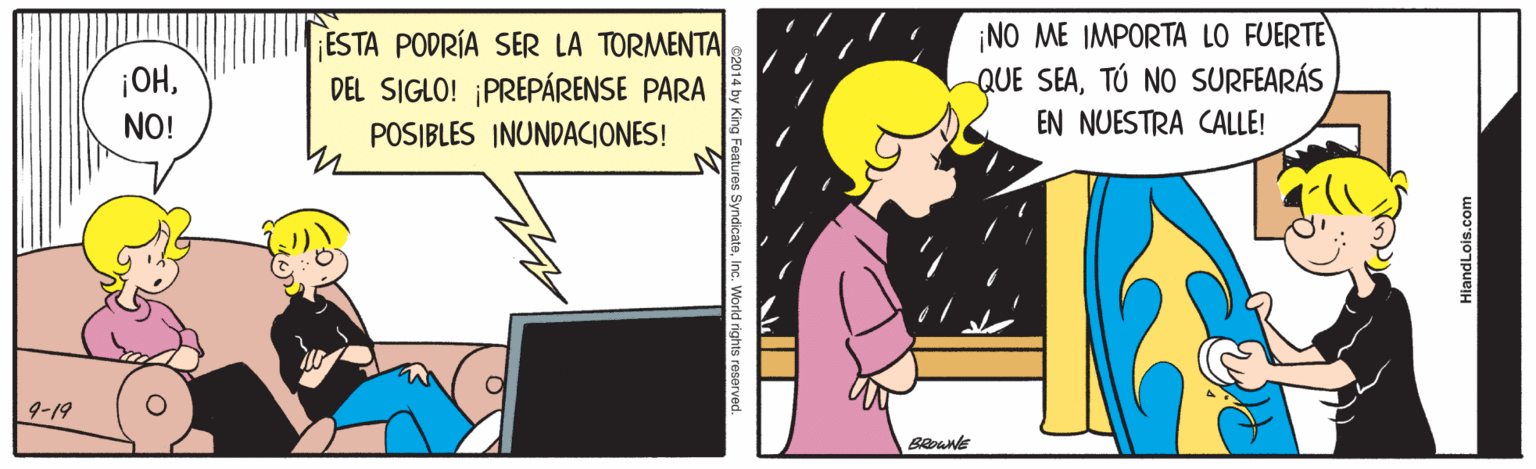 Conversation OCR: ESTA PODRÍA SER LA TORMENTA DEL SIGLO! PREPÁRENSE PARA ¡NO ME IMPORTA LO FUERTE QUE SEATÚ NO SURFEARÁS EN NUESTRA CALLE! ¡OHNO! POSIBLES INUNDACIONES! 9-19 Beoune HiandLois.com 2014 by King Features SyndicateInc. World rights reserved. ESTA PODRÍA SER LA TORMENTA DEL SIGLO! PREPÁRENSE PARA ¡NO ME IMPORTA LO FUERTE QUE SEATÚ NO SURFEARÁS EN NUESTRA CALLE! ¡OHNO! POSIBLES INUNDACIONES! 9-19 Beoune HiandLois.com 2014 by King Features SyndicateInc. World rights reserved.
