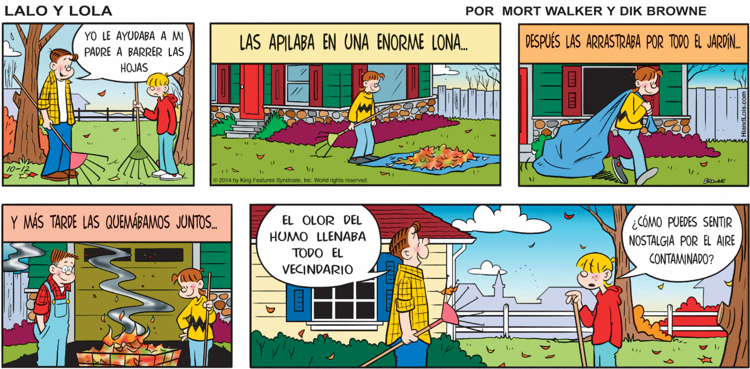 Fictional character OCR: ¡BIEN! AHÍ HAY UN RASTRILLO PASEMOS TIEMPO CLARO Lalo y Lola PADRE-HIJO BRIAN WALKER GREG YO LE AYUDABA A M PADRE A BARRER LAS LAS APILABA EN UNA ENORME LONA. DESPUÉS LAS ARRASTRABA POR TODO EL JARDÍN. HOJAS 2014 by King Features SyndicateInc. Worid rights reserved. Y MÁS TARDE LAS QUEMÁBAMOS JUNTOS. EL OLOR DEL HUMO LLENABA ¿CÓMO PUEDES SENTIR NOSTALGIA POR EL AIRE TODO EL CONTAMINADO? VECINDARIO dLois.com ¡BIEN! AHÍ HAY UN RASTRILLO PASEMOS TIEMPO CLARO Lalo y Lola PADRE-HIJO BRIAN WALKER GREG YO LE AYUDABA A M PADRE A BARRER LAS LAS APILABA EN UNA ENORME LONA. DESPUÉS LAS ARRASTRABA POR TODO EL JARDÍN. HOJAS 2014 by King Features SyndicateInc. Worid rights reserved. Y MÁS TARDE LAS QUEMÁBAMOS JUNTOS. EL OLOR DEL HUMO LLENABA ¿CÓMO PUEDES SENTIR NOSTALGIA POR EL AIRE TODO EL CONTAMINADO? VECINDARIO dLois.com