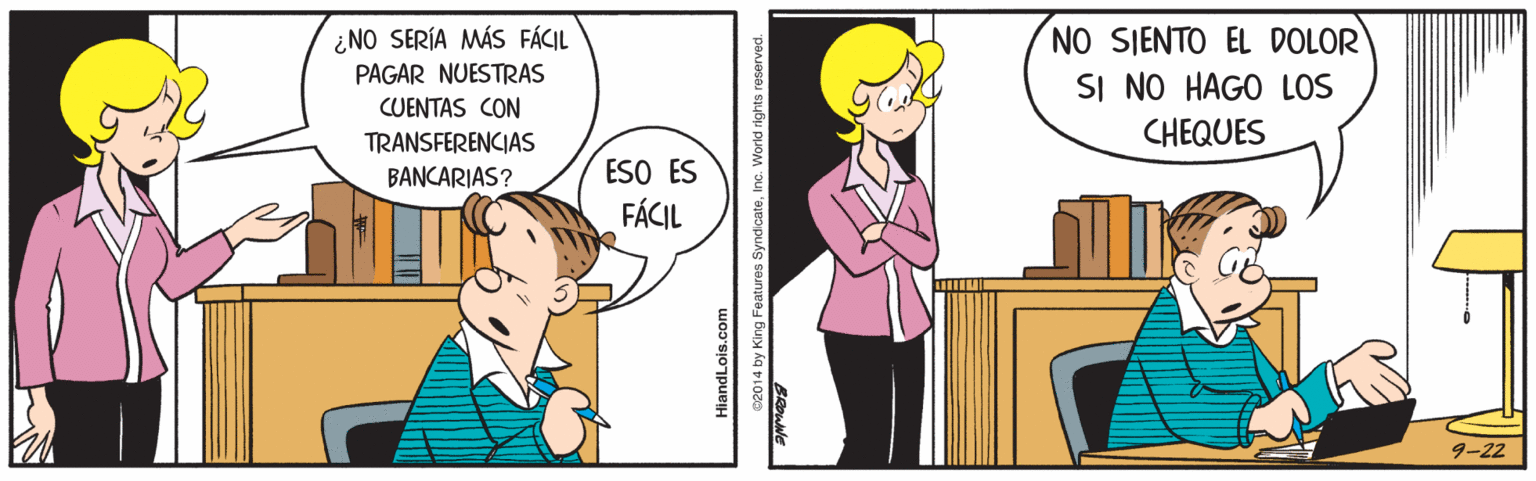 Art OCR: ¿NO SERÍA MÁS FÁCIL PAGAR NUESTRAS CUENTAS CON NO SIENTO EL DOLOR SI NO HAGO LOS CHEQUES TRANSFERENCIAS ESO ES FÁCIL BANCARIAS? 9-22 HiandLois.com 02014 by King Features SyndicateInc. World rights reserved. ¿NO SERÍA MÁS FÁCIL PAGAR NUESTRAS CUENTAS CON NO SIENTO EL DOLOR SI NO HAGO LOS CHEQUES TRANSFERENCIAS ESO ES FÁCIL BANCARIAS? 9-22 HiandLois.com 02014 by King Features SyndicateInc. World rights reserved.