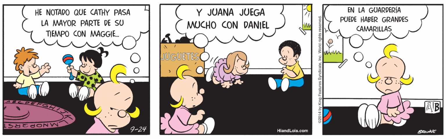Happy OCR: EN LA GUARDERÍA PUEDE HABER GRANDES Y JUANA JUEGA HE NOTADO QUE CATHY PASA LA MAYOR PARTE DE SU TIEMPO CON MAGGIE. MUCHO CON DANIEL CAMARILLAS JUGUETES AB 9-24 HiandLois.com BRouE s2014 by King Feature EN LA GUARDERÍA PUEDE HABER GRANDES Y JUANA JUEGA HE NOTADO QUE CATHY PASA LA MAYOR PARTE DE SU TIEMPO CON MAGGIE. MUCHO CON DANIEL CAMARILLAS JUGUETES AB 9-24 HiandLois.com BRouE s2014 by King Feature