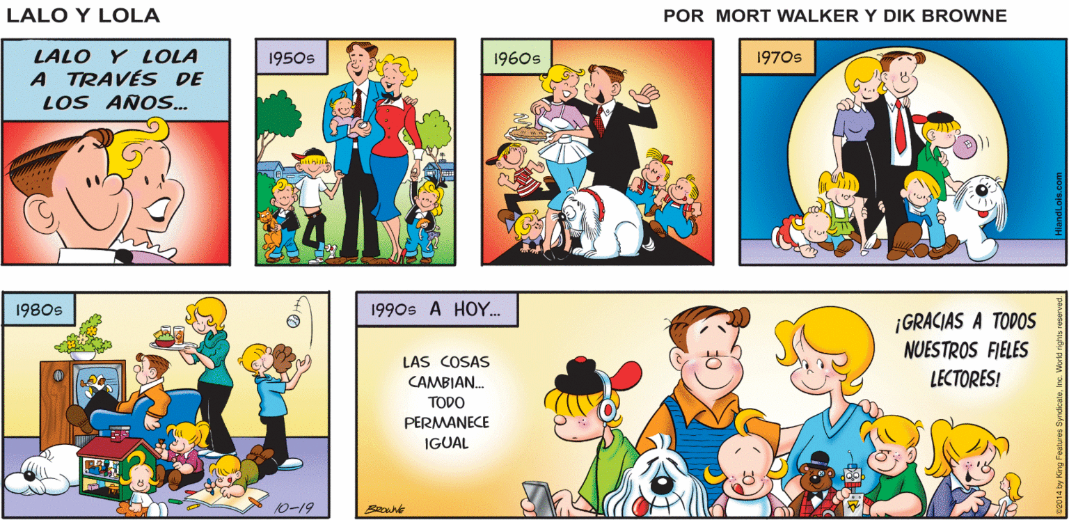 Fictional character OCR: LA TIRA CÓMICA DE LALO Y LOLA FUE CREADA EN 1954 POR MORT WALKER Y DIK BROWNE. EN LA ACTUALIDAD LA CONTINÚAN LOS ESCRITORES BRIAN Y GREG WALKER Y LOS DIBUJANTES CHANCE BROWNE Y ERIC REAVES. ÓNANSE A NOSOTROS HOY EN EL CARRIL DE LOS RECUERDOS DE 60 AÑOS.. Lalo y Lola BRIAN WALKER GREG LALO Y LOLA A TRAVÉS DE LOS ANO.. 1950s 1960s 1970s 1980s 1990s A HOY. ¡GRACIAS A TODOS NUESTROS FIELES LECTORES! LAS COSAS CAMBIAN. TODO PERMANECE IGUAL 10-19 LA TIRA CÓMICA DE LALO Y LOLA FUE CREADA EN 1954 POR MORT WALKER Y DIK BROWNE. EN LA ACTUALIDAD LA CONTINÚAN LOS ESCRITORES BRIAN Y GREG WALKER Y LOS DIBUJANTES CHANCE BROWNE Y ERIC REAVES. ÓNANSE A NOSOTROS HOY EN EL CARRIL DE LOS RECUERDOS DE 60 AÑOS.. Lalo y Lola BRIAN WALKER GREG LALO Y LOLA A TRAVÉS DE LOS ANO.. 1950s 1960s 1970s 1980s 1990s A HOY. ¡GRACIAS A TODOS NUESTROS FIELES LECTORES! LAS COSAS CAMBIAN. TODO PERMANECE IGUAL 10-19