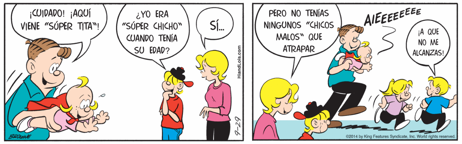Gesture OCR: COIDADO! ¡AQUÍ VIENE "SÚPER TITA"! ¿YO ERA "SÚPER CHICHO" CUANDO TENÍA SU EDAD? PERO NO TENÍAS NINGUNOS "CHICOS AIEEEEEEEE SÍ. ¡A QUE NO ME MALOS" QUE ATRAPAR ALCANZAS! BROWNE e2014 by King Features Syndicate9-29 HiandLois.com COIDADO! ¡AQUÍ VIENE "SÚPER TITA"! ¿YO ERA "SÚPER CHICHO" CUANDO TENÍA SU EDAD? PERO NO TENÍAS NINGUNOS "CHICOS AIEEEEEEEE SÍ. ¡A QUE NO ME MALOS" QUE ATRAPAR ALCANZAS! BROWNE e2014 by King Features SyndicateInc. World rights reserved9-29 HiandLois.com