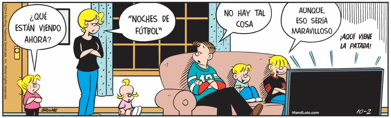 Comics OCR: AUNQUEESO SERÍA MARAVILLOSO NO HAY TAL ¿QUÉ ESTÁN VIENDO "NOCHES DE COSA FÚTBOL" ¡AQUI VIENE LA PATADA! AHORA? BRONE 10-2 HiandLois.com ... V. . ' • '.* World rights reserve AUNQUEESO SERÍA MARAVILLOSO NO HAY TAL ¿QUÉ ESTÁN VIENDO "NOCHES DE COSA FÚTBOL" ¡AQUI VIENE LA PATADA! AHORA? BRONE 10-2 HiandLois.com ... V. . ' • '.* World rights reserve