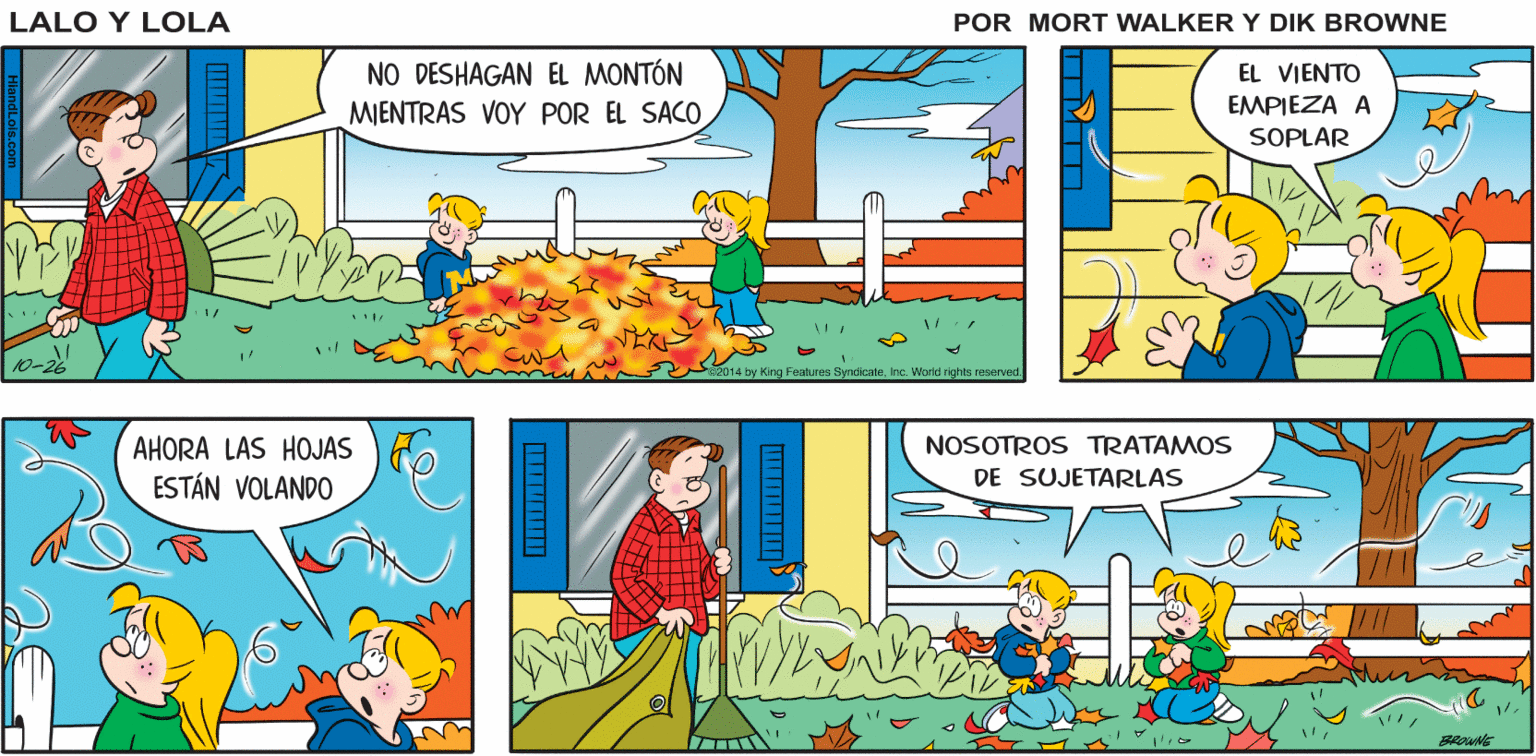 Line OCR: ¿PODEMOS AYUDARTEPAPÁ? ¡CLARO! SALGAN Lalo y Lola EN CUANTO ESTÉN LISTOS BRIAN WALKER GREG EL VIENTO EMPIEZA A NO DESHAGAN EL MONTÓN MJENTRAS VOY POR EL SACO SOPLAR 10-2 2014 by King Features Syndicateinc. World righte rooorved. AHORA LAS HOJAS ESTÁN VOLANDO NOSOTROS TRATAMOS DE SUJETARLAS ¿PODEMOS AYUDARTEPAPÁ? ¡CLARO! SALGAN Lalo y Lola EN CUANTO ESTÉN LISTOS BRIAN WALKER GREG EL VIENTO EMPIEZA A NO DESHAGAN EL MONTÓN MJENTRAS VOY POR EL SACO SOPLAR 10-2 2014 by King Features Syndicateinc. World righte rooorved. AHORA LAS HOJAS ESTÁN VOLANDO NOSOTROS TRATAMOS DE SUJETARLAS
