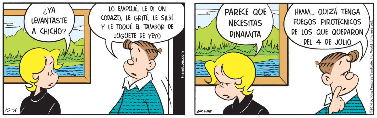 Adaptation OCR: ¿YA LEVANTASTE A CHICHO? LO EMPUJÉLE DI UN CODAZOLE SILBÉ Y LE TOQUÉ EL TAMBOR DE JUGUETE DE YEYO HAMM. QUIZÁ TENGA FUEGOS PIROTÉCNICOS DE LOS QUE QUEDARON DEL 4 DE JULIO PARECE QUE NECESITAS DINAMITA Mu 10-6 BROWNE HiandLois.com ¿YA LEVANTASTE A CHICHO? LO EMPUJÉLE DI UN CODAZOLE GRITÉLE SILBÉ Y LE TOQUÉ EL TAMBOR DE JUGUETE DE YEYO HAMM. QUIZÁ TENGA FUEGOS PIROTÉCNICOS DE LOS QUE QUEDARON DEL 4 DE JULIO PARECE QUE NECESITAS DINAMITA Mu 10-6 BROWNE HiandLois.com