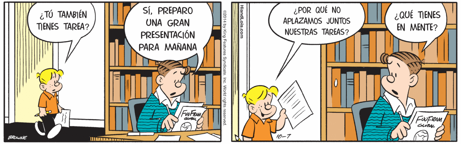 Illustration OCR: ¿TÚ TAMBIÉN TIENES TAREA? SíPREPARO UNA GRAN ¿POR QUÉ NO APLAZAMOS JUNTOS NUESTRAS TAREAS? ¿QUÉ TIENES EN MENTE? PRESENTACIÓN PARA MAÑANA F FAM FWFRAM 10-7 HiandLois.com Features SyndicateInc. World rights reserved. ¿TÚ TAMBIÉN TIENES TAREA? SíPREPARO UNA GRAN ¿POR QUÉ NO APLAZAMOS JUNTOS NUESTRAS TAREAS? ¿QUÉ TIENES EN MENTE? PRESENTACIÓN PARA MAÑANA F FAM FWFRAM 10-7 HiandLois.com Features SyndicateInc. World rights reserved.