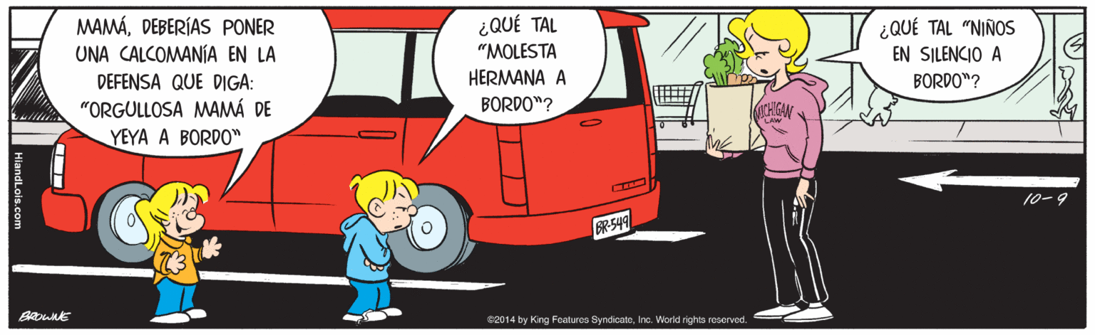 Mode of transport OCR: MAMÁDEBERÍAS PONER UNA CALCOMANÍA EN LA DEFENSA QUE DIGA: "ORGULLOSA MAMÁ DE ¿QUÉ TAL "MOLESTA ¿QUÉ TAL "NIÑOS EN SILENCIO A HERMANA A BORDO"? BORDO"? CHIGAN YEYA A BORDO" 10-9 R-549 e2014 by King Featuros SyndicatoInc. World rights reserved. MAMÁDEBERÍAS PONER UNA CALCOMANÍA EN LA DEFENSA QUE DIGA: "ORGULLOSA MAMÁ DE ¿QUÉ TAL "MOLESTA ¿QUÉ TAL "NIÑOS EN SILENCIO A HERMANA A BORDO"? BORDO"? CHIGAN YEYA A BORDO" 10-9 R-549 e2014 by King Featuros SyndicatoInc. World rights reserved.