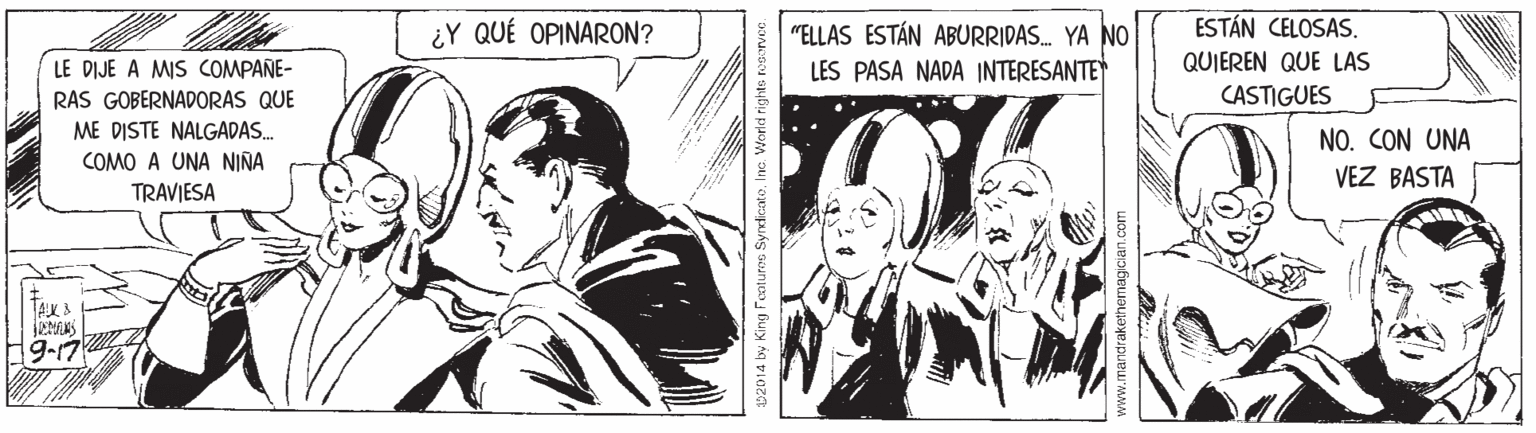 Black-and-white OCR: ¿Y QUÉ OPINARON? ESTÁN CELOSAS "ELLAS ESTÁN ABURRIDAS. YA NO LES PASA NADA INTERESANTE LE DIJE A MIS COMPAÑE- QUIEREN QUE LAS RAS GOBERNADORAS QUE CASTIGUES ME DISTE NALGADAS. NO. CON UNA COMO A UNA NIÑA VEZ BASTA TRAVIESA TAK A 152014 by King Featurne Syrdicato. Inc: Vorld righte rosarvce ¿Y QUÉ OPINARON? ESTÁN CELOSAS "ELLAS ESTÁN ABURRIDAS. YA NO LES PASA NADA INTERESANTE LE DIJE A MIS COMPAÑE- QUIEREN QUE LAS RAS GOBERNADORAS QUE CASTIGUES ME DISTE NALGADAS. NO. CON UNA COMO A UNA NIÑA VEZ BASTA TRAVIESA TAK A 152014 by King Featurne Syrdicato. Inc: Vorld righte rosarvce