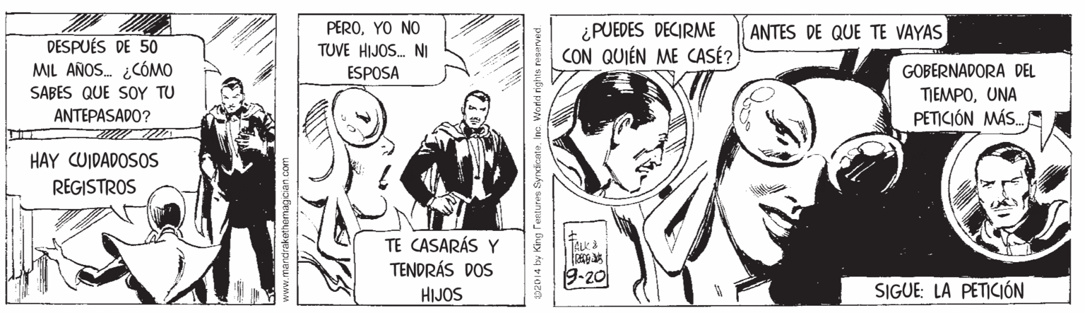 Art OCR: PEROYO NO TUVE HIJOS. NI ESPOSA ¿PUEDES DECIRME CON QUIÉN ME CASÉ? ANTES DE QUE TE VAYAS DESPUÉS DE 50 MIL AÑOS. ¿CÓMO SABES QUE SOY TU ANTEPASADO? GOBERNADORA DEL TIEMPOUNA PETICIÓN MÁS. HAY CUIDADOSOS REGISTROS TE CASARÁS Y TENDRÁS DOS 9-20 HIJOS SIGUE: LA PETICIÓN www.mandrak 02014 by King Teatures SyndicateInc. World rights reserved. PEROYO NO TUVE HIJOS. NI ESPOSA ¿PUEDES DECIRME CON QUIÉN ME CASÉ? ANTES DE QUE TE VAYAS DESPUÉS DE 50 MIL AÑOS. ¿CÓMO SABES QUE SOY TU ANTEPASADO? GOBERNADORA DEL TIEMPOUNA PETICIÓN MÁS. HAY CUIDADOSOS REGISTROS TE CASARÁS Y TENDRÁS DOS 9-20 HIJOS SIGUE: LA PETICIÓN www.mandrak 02014 by King Teatures SyndicateInc. World rights reserved.