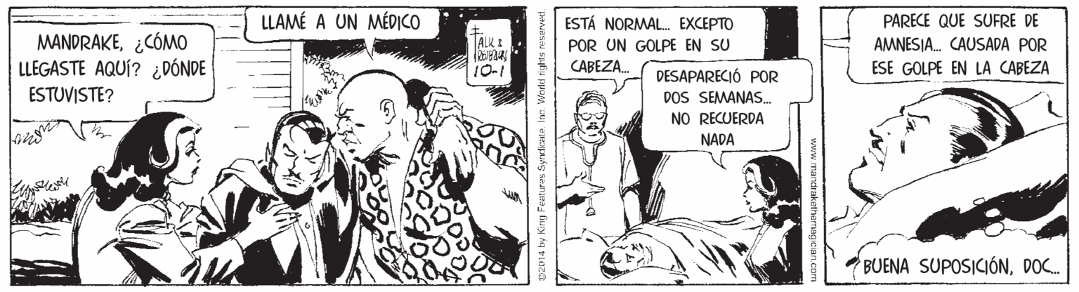 Conversation OCR: LLAMÉ A UN MÉDICO PARECE QUE SUFRE DE AMNESIA. CAUSADA POR ESTÁ NORMAL. EXCEPTO MANDRAKE¿CÓMO LLEGASTE AQUÍ? ¿DÓNDE ESTUVISTE? ALK I POR UN GOLPE EN SU 10-1 CABEZA. ESE GOLPE EN LA CABEZA DESAPARECIÓ POR DOS SEMANAS. NO RECUERDA NADA BUENA SUPOSICIÓNDOC. www.mandrakathemagician.com 2014 by King Featuras Syrnicate. Inc. Workl rights res LLAMÉ A UN MÉDICO PARECE QUE SUFRE DE AMNESIA. CAUSADA POR ESTÁ NORMAL. EXCEPTO MANDRAKE¿CÓMO LLEGASTE AQUÍ? ¿DÓNDE ESTUVISTE? ALK I POR UN GOLPE EN SU 10-1 CABEZA. ESE GOLPE EN LA CABEZA DESAPARECIÓ POR DOS SEMANAS. NO RECUERDA NADA BUENA SUPOSICIÓNDOC. www.mandrakathemagician.com 2014 by King Featuras Syrnicate. Inc. Workl rights res