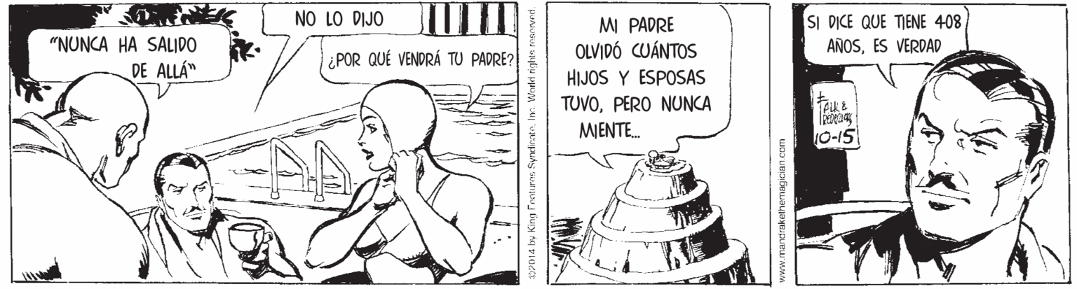 Water OCR: NO LO DIJO SI D?CE QUE TIENE 408 AÑOSES VERDAD MI PADRE "NUNCA HA SALIDO DE ALLÁ" ¿POR QUÉ VENDRÁ TU PADRE? OLVIDÓ CUÁNTOS HIJOS Y ESPOSAS TUVOPERO NUNCA MJENTE. 10-15 02014 by King Fnotures SyndirateInn. Wrded rights www.mandrakethemagician.com NO LO DIJO SI D?CE QUE TIENE 408 AÑOSES VERDAD MI PADRE "NUNCA HA SALIDO DE ALLÁ" ¿POR QUÉ VENDRÁ TU PADRE? OLVIDÓ CUÁNTOS HIJOS Y ESPOSAS TUVOPERO NUNCA MJENTE. 10-15 02014 by King Fnotures SyndirateInn. Wrded rights www.mandrakethemagician.com