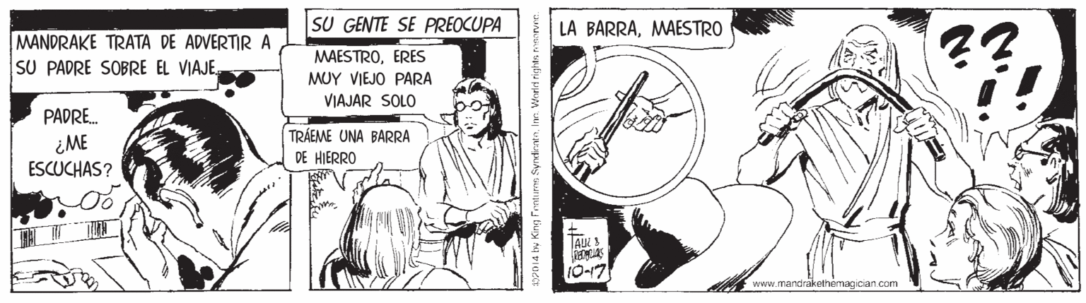 Drawing OCR: SU GENTE SE PREOCUPA LA BARRAMAESTRO MANDRAKE TRATA DE ADVERTIR A SU PADRE SOBRE EL VIAJE. MAESTROERES MUY VIEJO PARA VIAJAR SOLO PADRE. TRÁEME UNA BARRA ¿ME ESCUCHAS? DE HIERRO 10-17 www.mandrakethemagician.com SU GENTE SE PREOCUPA LA BARRAMAESTRO MANDRAKE TRATA DE ADVERTIR A SU PADRE SOBRE EL VIAJE. MAESTROERES MUY VIEJO PARA VIAJAR SOLO PADRE. TRÁEME UNA BARRA ¿ME ESCUCHAS? DE HIERRO 10-17 www.mandrakethemagician.com