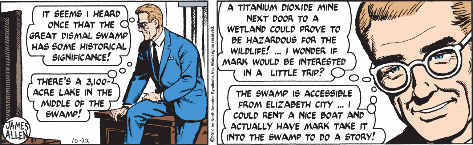 Fictional character OCR: A TITANIUM DIOXIDE MINE NEXT DOOR TO A WETLAND COULD PROVE TO BE HAZARDOUS FOR THE WILDLIFE! .. I WONDER IF MARK WOULD BE INTERESTED IN A LITTLE TRIP? IT SEEMS I HEARD ONCE THAT THE GREAT DISMAL SWAMP HAS SOME HISTORICAL SIGNIFICANCE! THERE'S A 3100-1 ACRE LAKE IN THE THE SWAMP IS ACCESSIBLE FROM ELIZABETH CITY ... I COULD RENTA NICE BOAT AND ACTUALLY HAVE MARK TAKE IT INTO THE SWAMP TO DO A STORY! MIDDLE OF THE SWAMP! JAMES ALLEN O2014 by North America Syr A TITANIUM DIOXIDE MINE NEXT DOOR TO A WETLAND COULD PROVE TO BE HAZARDOUS FOR THE WILDLIFE! .. I WONDER IF MARK WOULD BE INTERESTED IN A LITTLE TRIP? IT SEEMS I HEARD ONCE THAT THE GREAT DISMAL SWAMP HAS SOME HISTORICAL SIGNIFICANCE! THERE'S A 3100-1 ACRE LAKE IN THE THE SWAMP IS ACCESSIBLE FROM ELIZABETH CITY ... I COULD RENTA NICE BOAT AND ACTUALLY HAVE MARK TAKE IT INTO THE SWAMP TO DO A STORY! MIDDLE OF THE SWAMP! JAMES ALLEN O2014 by North America Syr