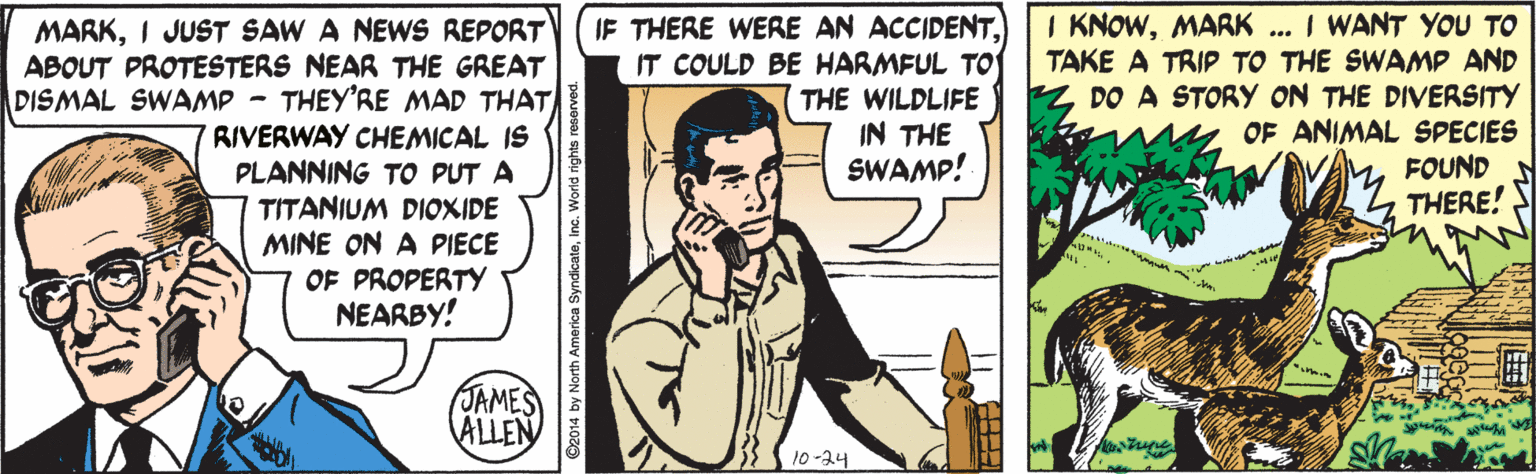 Comic book OCR: MARKI JUST SAW A NEWS REPORT ABOUT PROTESTERS NEAR THE GREAT DISMAL SWAMP - THEY'RE MAD THAT RIVERWAY CHEMICAL IS PLANNING TO PUT A TITANIUM DIOXIDE MINE ON A PIECE OF PROPERTY NEARBY! IF THERE WERE AN ACCIDENTIT COULD BE HARMFUL TO THE WILDLIFE IN THE SWAMP! I KNOWMARK ... I WANT YOU TO TAKE A TRIP TO THE SWAMP AND DO A STORY ON THE DIVERSITY OF ANIMAL SPECIES FOUND THERE! JAMES ALLEN 10-24 MARKI JUST SAW A NEWS REPORT ABOUT PROTESTERS NEAR THE GREAT DISMAL SWAMP - THEY'RE MAD THAT RIVERWAY CHEMICAL IS PLANNING TO PUT A TITANIUM DIOXIDE MINE ON A PIECE OF PROPERTY NEARBY! IF THERE WERE AN ACCIDENTIT COULD BE HARMFUL TO THE WILDLIFE IN THE SWAMP! I KNOWMARK ... I WANT YOU TO TAKE A TRIP TO THE SWAMP AND DO A STORY ON THE DIVERSITY OF ANIMAL SPECIES FOUND THERE! JAMES ALLEN 10-24