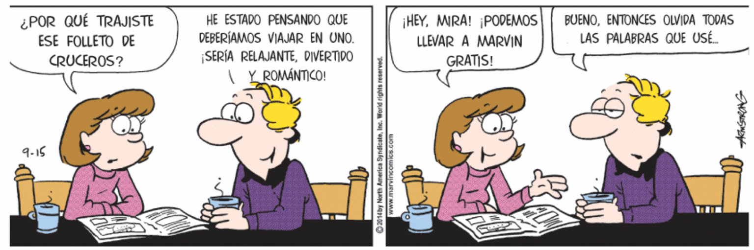 Fictional character OCR: ¿POR QUÉ TRAJISTE ESE FOLLETO DE HE ESTADO PENSANDO QUE DEBERÍAMOS VIAJAR EN UNO. ¡HEYMIRA! ¡PODEMOS LLEVAR A MARVIN BUENOENTONCES OLVIDA TODAS LAS PALABRAS QUE USÉ. CRUCEROS? ¡SERÍA RELAJANTEDIVERTIDO GRATIS! ( Y ROMÁNTICO! 9-15 14by Nerth Ameriea ByndieateIne. Warld rights reserved. ¿POR QUÉ TRAJISTE ESE FOLLETO DE HE ESTADO PENSANDO QUE DEBERÍAMOS VIAJAR EN UNO. ¡HEYMIRA! ¡PODEMOS LLEVAR A MARVIN BUENOENTONCES OLVIDA TODAS LAS PALABRAS QUE USÉ. CRUCEROS? ¡SERÍA RELAJANTEDIVERTIDO GRATIS! ( Y ROMÁNTICO! 9-15 14by Nerth Ameriea ByndieateIne. Warld rights reserved.