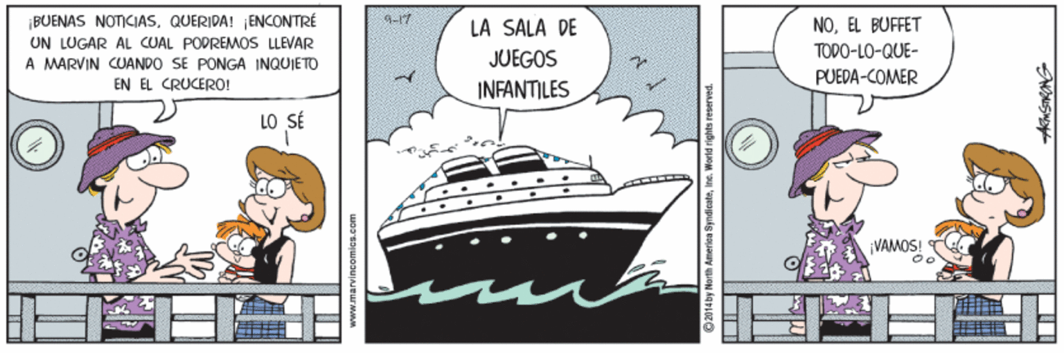 Art OCR: ¡BUENAS NOTICIASQUERIDA! ENCONTRÉ UN LUGAR AL CUAL PODREMOS LLEVAR A MARVIN CUANDO SE PONGA INQUIETO LA SALA DE NOEL BUFFET TODO-LO-QUE- JUEGOS PUEDA-COMER EN EL CRUCERO! INFANTILES LO SÉ VAMOS! © 2014by North Ameriea SyndicateIne. Worid rights reserved. ¡BUENAS NOTICIASQUERIDA! ENCONTRÉ UN LUGAR AL CUAL PODREMOS LLEVAR A MARVIN CUANDO SE PONGA INQUIETO LA SALA DE NOEL BUFFET TODO-LO-QUE- JUEGOS PUEDA-COMER EN EL CRUCERO! INFANTILES LO SÉ VAMOS! © 2014by North Ameriea SyndicateIne. Worid rights reserved.