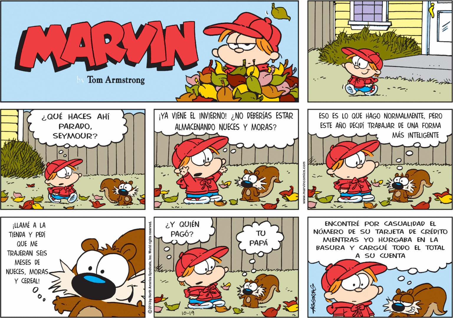 Mammal OCR: MARVIN hy Tom Armstrong ¡YA VIENE EL INVIERNO! ¿NO DEBERÍAS ESTAR ALMACENANDO NUECES Y MORAS? ESO ES LO QUE HAGO NORMALMENTEPERO ESTE AÑO DECIDÍ TRABAJAR DE UNA FORMA MÁS INTELIGENTE ¿QUÉ HACES AHÍ PARADOSEYMOUR? ¿Y QUIÉN PAGÓ? ¡LLAMÉ A LA TIENDA Y PEDÍ QUE ME ENCONTRÉ POR CASUALIDAD EL NÚMERO DE SU TARJETA DE CRÉDITO MIENTRAS YO HURGABA EN LA BASURA Y CARGUÉ TODO EL TOTAL A SU CUENTA TU PAPÁ TRAJERAN SEIS MESES DE NUECESMORAS. Y CEREAL! 10-19 MARVIN hy Tom Armstrong ¡YA VIENE EL INVIERNO! ¿NO DEBERÍAS ESTAR ALMACENANDO NUECES Y MORAS? ESO ES LO QUE HAGO NORMALMENTEPERO ESTE AÑO DECIDÍ TRABAJAR DE UNA FORMA MÁS INTELIGENTE ¿QUÉ HACES AHÍ PARADOSEYMOUR? ¿Y QUIÉN PAGÓ? ¡LLAMÉ A LA TIENDA Y PEDÍ QUE ME ENCONTRÉ POR CASUALIDAD EL NÚMERO DE SU TARJETA DE CRÉDITO MIENTRAS YO HURGABA EN LA BASURA Y CARGUÉ TODO EL TOTAL A SU CUENTA TU PAPÁ TRAJERAN SEIS MESES DE NUECESMORAS. Y CEREAL! 10-19