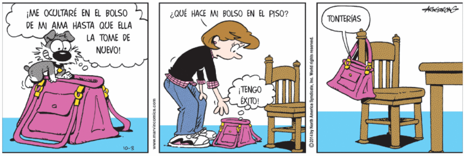 Chair OCR: ¡ME OCULTARÉ EN EL BOLSO DE MI AMA HASTA QUE ELLA ¿QUÉ HACE MI BOLSO EN EL PISO? TONTERÍAS LA TOME DE NUEVO! TENGO ÉXITO! 10-3 www.marvinsomic8.com O2014 by North America SyndicateInc. Wonid rights reserved. ¡ME OCULTARÉ EN EL BOLSO DE MI AMA HASTA QUE ELLA ¿QUÉ HACE MI BOLSO EN EL PISO? TONTERÍAS LA TOME DE NUEVO! TENGO ÉXITO! 10-3 www.marvinsomic8.com O2014 by North America SyndicateInc. Wonid rights reserved.