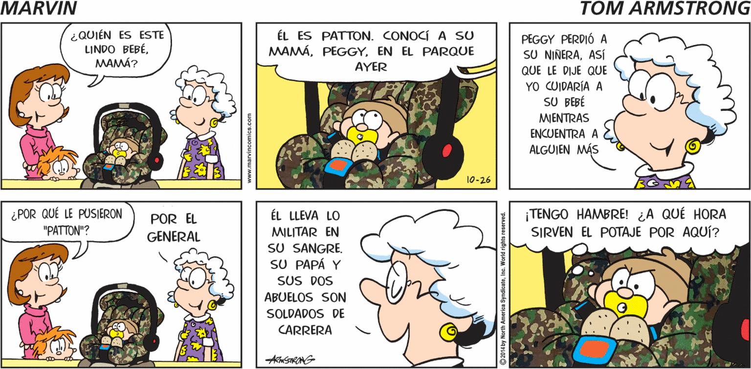 Product OCR: MARYIN ¡HOLAMAMÁ! TOM ARNSTRONG- ¿QUIÉN ES ESTE LINDO BEBÉMAMÁ? ÉL ES PATTON. CONOCÍ A SU MAMÁEN EL PARQUE AYER PEGGY PERDIÓ A SU NIÑERAASÍ QUE LE DIJE QUE YO CUIDARÍA A SU BEBÉ MIENTRAS ENCUENTRA A ALGUJEN MÁS 10-26 ¿POR QUÉ LE PUSIERON TENGO HAMBRE! ¿A QUÉ HORA SIRVEN EL POTAJE POR AQUÍ? POR EL ÉL LLEVA LO "PATTON"? MILITAR EN SU SANGRE. SU PAPÁ Y SUS DOS GENERAL ABUELOS SON SOLDADOS DE CARRERA www.marvincomics.c ue MARYIN ¡HOLAMAMÁ! TOM ARNSTRONG- ¿QUIÉN ES ESTE LINDO BEBÉMAMÁ? ÉL ES PATTON. CONOCÍ A SU MAMÁEN EL PARQUE AYER PEGGY PERDIÓ A SU NIÑERAASÍ QUE LE DIJE QUE YO CUIDARÍA A SU BEBÉ MIENTRAS ENCUENTRA A ALGUJEN MÁS 10-26 ¿POR QUÉ LE PUSIERON TENGO HAMBRE! ¿A QUÉ HORA SIRVEN EL POTAJE POR AQUÍ? POR EL ÉL LLEVA LO "PATTON"? MILITAR EN SU SANGRE. SU PAPÁ Y SUS DOS GENERAL ABUELOS SON SOLDADOS DE CARRERA www.marvincomics.c ue