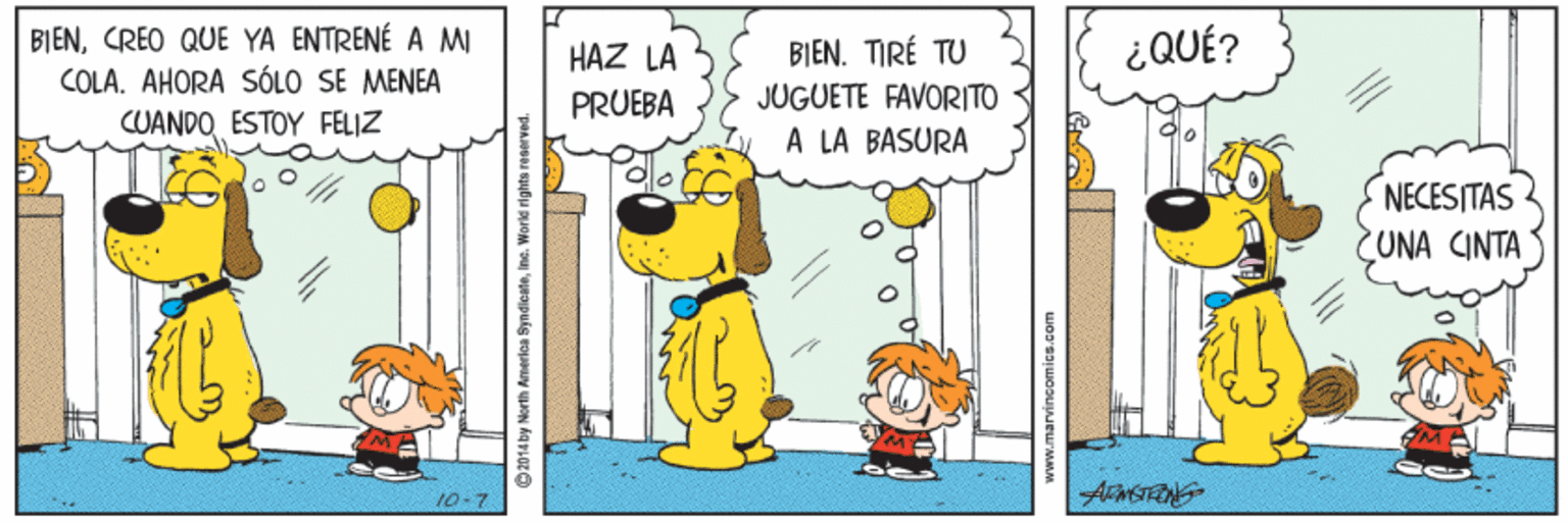 Font OCR: BIENCREO QUE YA ENTRENÉ A MI COLA. AHORA SÓLO SE MENEA CUANDO ESTOY FELIZ ¿QUÉ? BIEN. TIRÉ TU JUGUETE FAVORITO A LA BASURA HAZ LA PRUEBA NECESITAS UNA CINTA 10-7 2014 by North Amerla SyndicateCREO QUE YA ENTRENÉ A MI COLA. AHORA SÓLO SE MENEA CUANDO ESTOY FELIZ ¿QUÉ? BIEN. TIRÉ TU JUGUETE FAVORITO A LA BASURA HAZ LA PRUEBA NECESITAS UNA CINTA 10-7 2014 by North Amerla Syndicate
