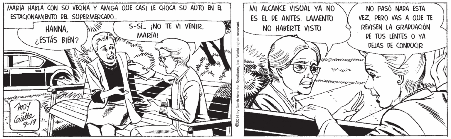 Comic book OCR: MARÍA HABLA CON SU VECINA Y AMIGA QUE CASI LE CHOCA SU AUTO EN EL ESTACIONAMENTO DEL SUPERMERCADO. MI ALCANCE VISUAL YA NO NO PASÓ NADA ESTA VEZPERO VAS A QUE TE REVISEN LA GRADUACIÓN DE TUS LENTES O YA ES EL DE ANTES. LAMENTO HANNAMARÍA! NO HABERTE VISTO ¿ESTÁS BIEN? DEJAS DE CONDUCIR moy Giella 9-19 14 by North Ame rica SyndcatehiG. MARÍA HABLA CON SU VECINA Y AMIGA QUE CASI LE CHOCA SU AUTO EN EL ESTACIONAMENTO DEL SUPERMERCADO. MI ALCANCE VISUAL YA NO NO PASÓ NADA ESTA VEZPERO VAS A QUE TE REVISEN LA GRADUACIÓN DE TUS LENTES O YA ES EL DE ANTES. LAMENTO HANNAS-Sí. NO TE VI VENIRMARÍA! NO HABERTE VISTO ¿ESTÁS BIEN? DEJAS DE CONDUCIR moy Giella 9-19 14 by North Ame rica Syndcate