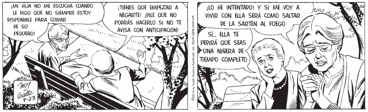 Comic book OCR: ¡M HIJA NO ME ESCUCHA CUANDO ¡TIENES QUE EMPEZAR A NEGARTE! ¡DILE QUE NO PODRÁS HACERLO SI NO TE AVISA CON ANTICIPACIÓN! LO HE INTENTADO! Y SI ME VOY A VIVIR CON ELLA SERÁ COMO SALTAR DE LA SARTÉN AL FUEGO LE DIGO QUE NO SIEMPRE ESTOY DISPONIBLE PARA CUIDAR DE SU PEQUEÑO! SÍ. ELLA TE PEDIRÁ QUE SEAS UNA NIÑERA DE TIEMPO COMPLETO moy Giulla 9-23 ¡M HIJA NO ME ESCUCHA CUANDO ¡TIENES QUE EMPEZAR A NEGARTE! ¡DILE QUE NO PODRÁS HACERLO SI NO TE AVISA CON ANTICIPACIÓN! LO HE INTENTADO! Y SI ME VOY A VIVIR CON ELLA SERÁ COMO SALTAR DE LA SARTÉN AL FUEGO LE DIGO QUE NO SIEMPRE ESTOY DISPONIBLE PARA CUIDAR DE SU PEQUEÑO! SÍ. ELLA TE PEDIRÁ QUE SEAS UNA NIÑERA DE TIEMPO COMPLETO moy Giulla 9-23