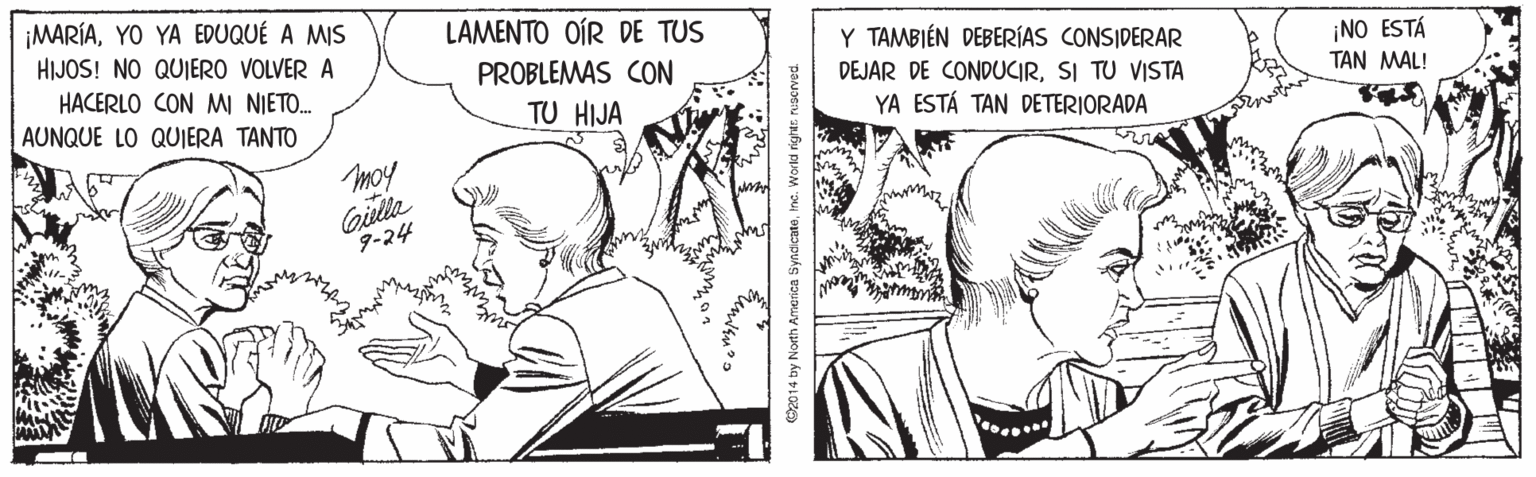Cartoon OCR: ¡MARÍAYO YA EDUQUÉ A MIS HIJOS! NO QUIERO VOLVER A LAMENTO OÍR DE TUS Y TAMBIÉN DEBERÍAS CONSIDERAR DEJAR DE CONDUCIRSI TU VISTA YA ESTÁ TAN DETERIORADA PROBLEMAS CON ¡NO ESTÁ HACERLO CON MI NIETO. TAN MAL! AUNQUE LO QUIERA TANTO TU HIJA moy Gilla 9-24 by North America SyndicateInc. World right ¡MARÍAYO YA EDUQUÉ A MIS HIJOS! NO QUIERO VOLVER A LAMENTO OÍR DE TUS Y TAMBIÉN DEBERÍAS CONSIDERAR DEJAR DE CONDUCIRSI TU VISTA YA ESTÁ TAN DETERIORADA PROBLEMAS CON ¡NO ESTÁ HACERLO CON MI NIETO. TAN MAL! AUNQUE LO QUIERA TANTO TU HIJA moy Gilla 9-24 by North America SyndicateInc. World right