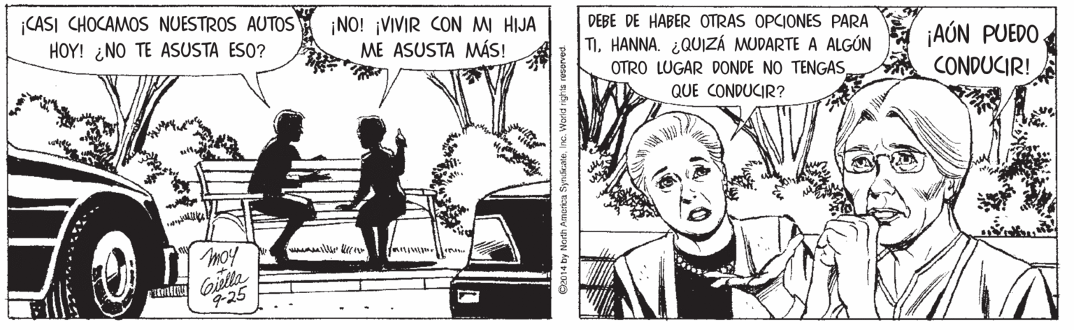 Comic book OCR: CASI CHOCAMOS NUESTROS AUTOS HOY! ¿NO TE ASUSTA ESO? ¡NO! ¡VIVIR CON MI HIJA ME ASUSTA MÁS! DEBE DE HABER OTRAS OPCIONES PARA TIHANNA. ¿QUIZÁ MUDARTE A ALGÚN ¡AÓN PUEDO CONDUCIR! OTRO LUGAR DONDE NO TENGASQUE CONDUCIR? moy Gielta 9-25 ©2014 by North Amorica SyndicateInc. World rights reserved. CASI CHOCAMOS NUESTROS AUTOS HOY! ¿NO TE ASUSTA ESO? ¡NO! ¡VIVIR CON MI HIJA ME ASUSTA MÁS! DEBE DE HABER OTRAS OPCIONES PARA TIHANNA. ¿QUIZÁ MUDARTE A ALGÚN ¡AÓN PUEDO CONDUCIR! OTRO LUGAR DONDE NO TENGASQUE CONDUCIR? moy Gielta 9-25 ©2014 by North Amorica SyndicateInc. World rights reserved.