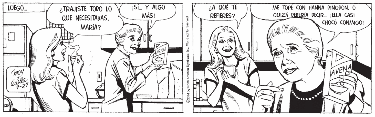 Mammal OCR: LUEGO. ¿TRAJISTE TODO LO QUE NECESITABAS¡Sí. Y ALGO MÁS! ¿A QUÉ TE ME TOPÉ CON HANNA DINGDONO MARÍA? RERERES? QUIZÁ DEBERÍA DECI. ¡ELLA CASI CHOCÓ CONMIGO! VENA moy 9-27 AVENA 4 by North America SyndicateInc. World nghts reserved. LUEGO. ¿TRAJISTE TODO LO QUE NECESITABAS¡Sí. Y ALGO MÁS! ¿A QUÉ TE ME TOPÉ CON HANNA DINGDONO MARÍA? RERERES? QUIZÁ DEBERÍA DECI. ¡ELLA CASI CHOCÓ CONMIGO! VENA moy 9-27 AVENA 4 by North America SyndicateInc. World nghts reserved.