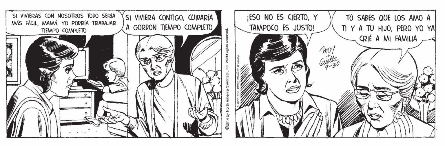 Mammal OCR: SI VIVIERAS CON NOSOTROS TODO SERÍA MÁS FÁCILMAMÁ. YO PODRÍA TRABAJAR SI VIVIERA CONTIGOCUIDARÍA A GORDON TIEMPO COMPLETO ¡ESO NO ES CIERTOY TAMPOCO ES JUSTO! TÚ SABES QUE LOS AMO A TI YA TU HIJOPERO YO YA CRIÉ A MI FAMILIA TIEMPO COMPLETO moy 9-30 @2014 by North America SyndicateIna. Woeld nghts reserved. naryworthco SI VIVIERAS CON NOSOTROS TODO SERÍA MÁS FÁCILMAMÁ. YO PODRÍA TRABAJAR SI VIVIERA CONTIGOCUIDARÍA A GORDON TIEMPO COMPLETO ¡ESO NO ES CIERTOY TAMPOCO ES JUSTO! TÚ SABES QUE LOS AMO A TI YA TU HIJOPERO YO YA CRIÉ A MI FAMILIA TIEMPO COMPLETO moy 9-30 @2014 by North America SyndicateIna. Woeld nghts reserved. naryworthco