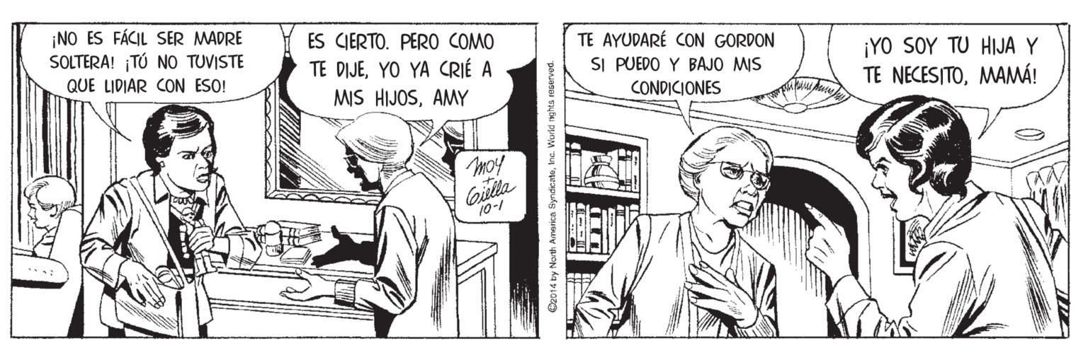 Comic book OCR: ¡NO ES FÁCIL SER MADRE SOLTERA! TÚ NO TUVISTE ES CIERTO. PERO COMO TE AYUDARÉ CON GORDON SI PUEDO Y BAJO MIS TE DIJEYO YA CRIÉ A ¡YO SOY TU HIJA Y TE NECESITOMAMÁ! QUE LIDIAR CON ESO! MIS HIJOSAMY CONDICIONES moy Gulla 10-1 C2014 by Narth America ByndicateIna. Wurid nghts reserved. ¡NO ES FÁCIL SER MADRE SOLTERA! TÚ NO TUVISTE ES CIERTO. PERO COMO TE AYUDARÉ CON GORDON SI PUEDO Y BAJO MIS TE DIJEYO YA CRIÉ A ¡YO SOY TU HIJA Y TE NECESITOMAMÁ! QUE LIDIAR CON ESO! MIS HIJOSAMY CONDICIONES moy Gulla 10-1 C2014 by Narth America ByndicateIna. Wurid nghts reserved.