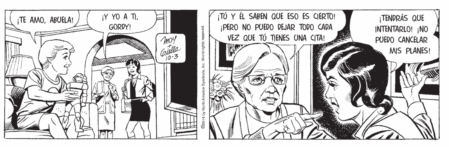 Comic book OCR: TE AMOABUELA! ¡Y YO A TITÚ Y ÉL SABEN QUE ESO ES CIERTO! PERO NO PUEDO DEJAR TODO CADA VEZ QUE TÚ TIENES UNA CITA! GORDY! ¡TENDRÁS QUE INTENTARLO! ¡NO PUEDO CANCELAR moy Gulla 10-3 MIS PLANES! O2014 by North America SyndikcateInc. Worid nghts reserved TE AMOABUELA! ¡Y YO A TITÚ Y ÉL SABEN QUE ESO ES CIERTO! PERO NO PUEDO DEJAR TODO CADA VEZ QUE TÚ TIENES UNA CITA! GORDY! ¡TENDRÁS QUE INTENTARLO! ¡NO PUEDO CANCELAR moy Gulla 10-3 MIS PLANES! O2014 by North America SyndikcateInc. Worid nghts reserved