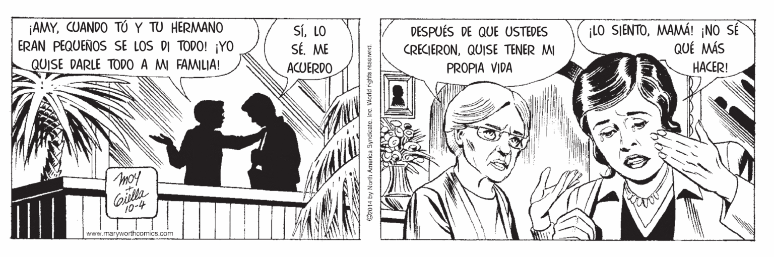 Parallel OCR: ¡AMYCUANDO TÚ Y TU HERMANO ERAN PEQUEÑOS SE LOS DI TODO! ¡YO SíLO SÉ. ME DESPUÉS DE QUE USTEDES ¡LO SIENTOMAMÁ! ¡NO SÊ QUÉ MÁS QUISE DARLE TODO A MI FAMILIA! CRECIERONQUISE TENER M ock ACUERDO PROPIA VIDA HACER! moy 10-4 www.maryworthcomics.com 2014 by North Amorica SyndicateInc. World rights reserwnt. ¡AMYCUANDO TÚ Y TU HERMANO ERAN PEQUEÑOS SE LOS DI TODO! ¡YO SíLO SÉ. ME DESPUÉS DE QUE USTEDES ¡LO SIENTOMAMÁ! ¡NO SÊ QUÉ MÁS QUISE DARLE TODO A MI FAMILIA! CRECIERONQUISE TENER M ock ACUERDO PROPIA VIDA HACER! moy 10-4 www.maryworthcomics.com 2014 by North Amorica SyndicateInc. World rights reserwnt.