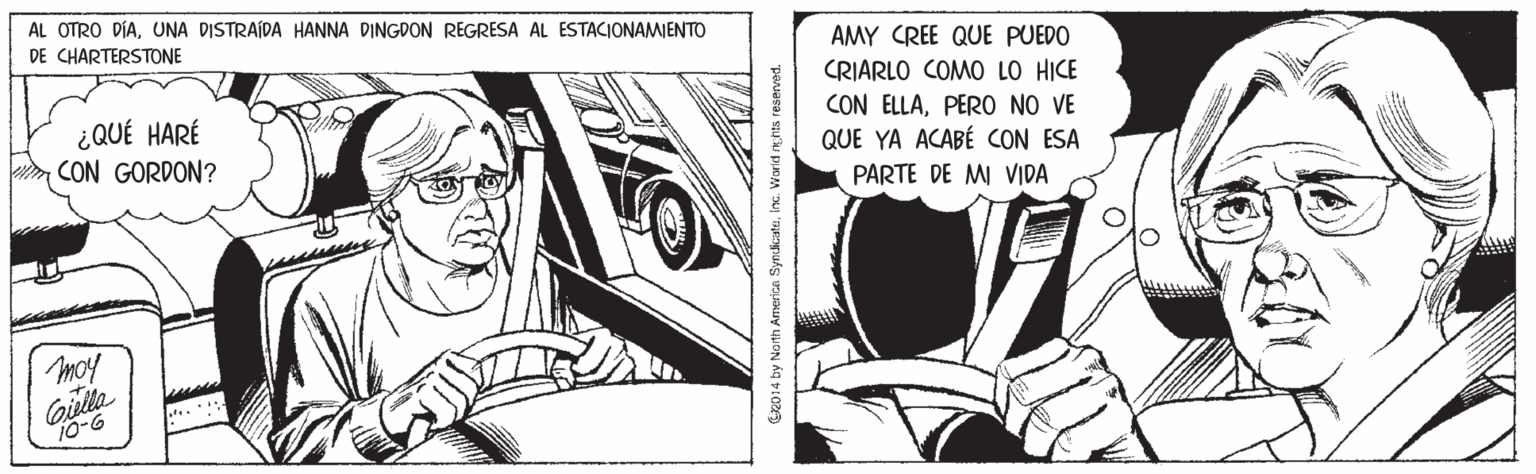 Fictional character OCR: AL OTRO DÍAUNA DISTRAÍDA HANNA DINGDON REGRESA AL ESTACIONAMIENTO DE CHARTERSTONE AMY CREE QUE PUEDO ¿QUÉ HARÉ CON GORDON? CRIARLO COMO LO HICE CON ELLAPER0 NO VE QUE YA ACABÉ CON ESA PARTE DE MI VIDA moy Giulla 10-6 G2014 by Noth America SyndkatsInc. Worid nhts reserved. AL OTRO DÍAUNA DISTRAÍDA HANNA DINGDON REGRESA AL ESTACIONAMIENTO DE CHARTERSTONE AMY CREE QUE PUEDO ¿QUÉ HARÉ CON GORDON? CRIARLO COMO LO HICE CON ELLAPER0 NO VE QUE YA ACABÉ CON ESA PARTE DE MI VIDA moy Giulla 10-6 G2014 by Noth America SyndkatsInc. Worid nhts reserved.
