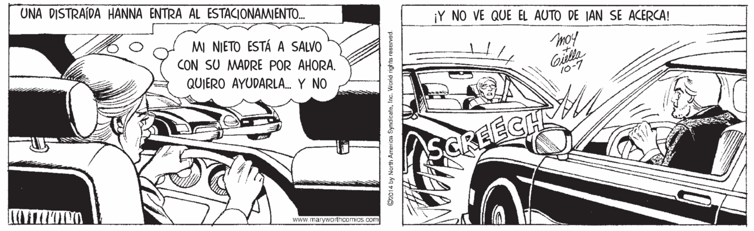 Fender OCR: UNA DISTRAÍDA HANNA ENTRA AL ESTACIONAMIENTO. ¡Y NO VE QUE EL AUTO DE IAN SE ACERCA! MI NIETO ESTÁ A SALVO CON SU MADRE POR AHORA. QUIERO AYUDARLA. Y NO moy 10-7 CREECH www.maryworthcomics com O2014 by North America SyndicateInc. Warid rights reserved. UNA DISTRAÍDA HANNA ENTRA AL ESTACIONAMIENTO. ¡Y NO VE QUE EL AUTO DE IAN SE ACERCA! MI NIETO ESTÁ A SALVO CON SU MADRE POR AHORA. QUIERO AYUDARLA. Y NO moy 10-7 CREECH www.maryworthcomics com O2014 by North America SyndicateInc. Warid rights reserved.