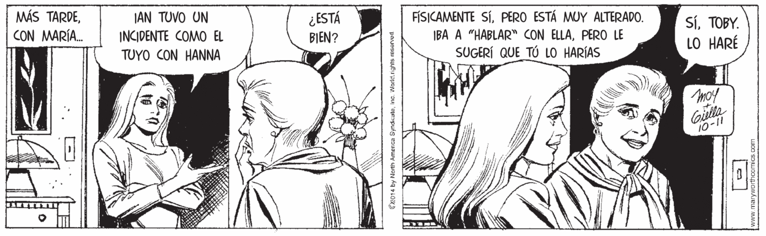 Organism OCR: MÁS TARDEJAN TUVO UN INCIDENTE COMO EL ¿ESTÁ BIEN? FÍSICAMENTE SÍPERO ESTÁ MUY ALTERADO. IBA A "HABLAR" CON ELLAPERO LE SUGERÍ QUE TÚ LO HARÍAS CON MARÍA. SÍTOBY. LO HARÉ TUYO CON HANNA moy Gilla 10-11 merca Syndicuteinc. Warld. rights resorved MÁS TARDEJAN TUVO UN INCIDENTE COMO EL ¿ESTÁ BIEN? FÍSICAMENTE SÍPERO ESTÁ MUY ALTERADO. IBA A "HABLAR" CON ELLAPERO LE SUGERÍ QUE TÚ LO HARÍAS CON MARÍA. SÍTOBY. LO HARÉ TUYO CON HANNA moy Gilla 10-11 merca Syndicuteinc. Warld. rights resorved