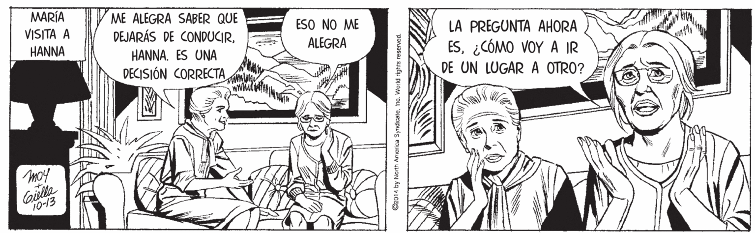 Comic book OCR: MARÍA ME ALEGRA SABER QUE DEJARÁS DE CONDUCIRVISITA A ESO NO ME LA PREGUNTA AHORA ES¿CÓMO VOY A IR DE UN LUGAR A OTRO? HANNA HANNA. ES UNA ALEGRA DECISIÓN CORRECTA moy Gilla 10-13 2014 by North ATIorca SyndicateIne. Workd rights reserved. MARÍA ME ALEGRA SABER QUE DEJARÁS DE CONDUCIRVISITA A ESO NO ME LA PREGUNTA AHORA ES¿CÓMO VOY A IR DE UN LUGAR A OTRO? HANNA HANNA. ES UNA ALEGRA DECISIÓN CORRECTA moy Gilla 10-13 2014 by North ATIorca SyndicateIne. Workd rights reserved.